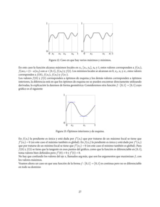 0
0
1
1x1 x3 x4 x6 0
0
1
1x2 x5 x7
Figura 12: Caso en que hay varios máximos y mínimos.
En este caso la función alcanza máximos locales en x1, [x3, x4], x6 y 1, estos valores corresponden a f (x1),
f (αx3 + (1 − α)x4) con α ∈ [0, 1], f (x6) y f (1). Los mínimos locales se alcanzan en 0, x2, x5 y x7, estos valores
corresponden a f (0), f (x2), f (x5) y f (x7).
Los valores f (0) y f (1) corresponden a óptimos de esquina y los demás valores corresponden a óptimos
interiores, la diferencia está en que los óptimos de esquina no se pueden encontrar directamente utilizando
derivadas, la explicación la daremos de forma geométrica: Consideremos otra función f [0, 1] → [0, 1] cuyo
gráfico es el siguiente
0
0
1
1x1x2
Figura 13: Óptimos interiores y de esquina.
En f (x1) la pendiente es única y está dada por f ′
(x1) que por tratarse de un máximo local se tiene que
f ′
(x1) = 0 (en este caso el máximo también es global). En f (x2) la pendiente es única y está dada por f ′
(x2)
que por tratarse de un mínimo local se tiene que f ′
(x2) = 0 (en este caso el mínimo también es global). Para
f (0) y f (1) se tiene que la tangente en esos puntos del gráfico, como que la función es diferenciable en [0, 1],
toma valores bien definidos pero f ′
(0) ≠ 0 y f ′
(1) ≠ 0.
No hay que confundir los valores del eje x, llamados argm´ax, que son los argumentos que maximizan f , con
los valores máximos.
Veamos ahora un caso en que una función de la forma f [0, 1] → [0, 1] es continua pero no es diferenciable
en todo su dominio
27
 
