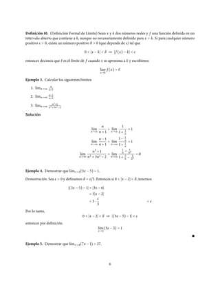 Definición 10. (Definición Formal de Límite) Sean x y k dos números reales y f una función definida en un
intervalo abierto que contiene a k, aunque no necesariamente definida para x = k. Si para cualquier número
positivo ε > 0, existe un número positivo δ > 0 (que depende de ε) tal que
0 < x − k < δ ⇒ f (x) − k < ε
entonces decimos que ℓ es el límite de f cuando x se aproxima a k y escribimos
l´ım
x→k
f (x) = ℓ
Ejemplo 3. Calcular los siguientes límites:
1. l´ımn→∞
n
n+1
2. l´ımn→∞
n−1
n+1
3. l´ımn→∞
n2+1
n3+3n2−2
Solución
l´ım
n→∞
n
n + 1
= l´ım
n→∞
1
1 + 1
n
= 1
l´ım
n→∞
n − 1
n + 1
= l´ım
n→∞
1 − 1
n
1 + 1
n
= 1
l´ım
n→∞
n2
+ 1
n3 + 3n2 − 2
= l´ım
n→∞
1
n + 1
n3
1 + 3
n − 2
n3
= 0
Ejemplo 4. Demostrar que l´ımx→2(3x − 5) = 1.
Demostración. Sea ε > 0 y definamos δ = ε/3. Entonces si 0 < x − 2 < δ, tenemos
(3x − 5) − 1 = 3x − 6
= 3 x − 2
< 3 ⋅
ε
3
= ε
Por lo tanto,
0 < x − 2 < δ ⇒ (3x − 5) − 1 < ε
entonces por definición
l´ım
x→2
(3x − 5) = 1
∎
Ejemplo 5. Demostrar que l´ımx→4(7x − 1) = 27.
6
 