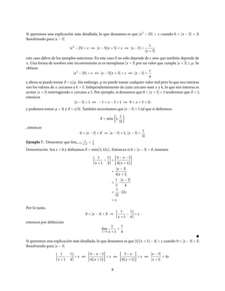 Si queremos una explicación más detallada, lo que deseamos es que x2
− 25 < ε cuando 0 < x − 5 < δ.
Resolviendo para x − 5
x2
− 25 < ε ⇔ x − 5 x + 5 < ε ⇔ x − 5 <
ε
x + 5
este caso difiere de los ejemplos anteriores. En este caso δ no sólo depende de ε sino que también depende de
x. Una forma de resolver este inconveniente es es reemplazar x + 5 por un valor que cumpla x + 5 ≤ µ. Se
obtiene
x2
− 25 < ε ⇔ x − 5 x + 5 < ε ⇔ x − 5 <
ε
µ
y ahora se puede tomar δ = ε/µ. Sin embargo, µ no puede tomar cualquier valor real pero lo que nos interesa
son los valores de x cercanos a k = 5. Independientemente de cuán cercano sean x y k, lo que nos interesa es
acotar x + 5 restringiendo x cercano a 5. Por ejemplo, si deseamos que 0 < x + 5 < 1 tendremos que δ = 1,
entonces
x − 5 < 1 ⇔ − 1 < x − 5 < 1 ⇔ 9 < x + 5 < 11
y podemos tomar µ = 11 y δ = ε/11. También necesitamos que x − 5 < 1 tal que si definimos
δ = m´ın{1,
ε
11
}
, entonces
0 < x − 5 < δ ⇒ x − 5 < 1, x − 5 <
ε
11
Ejemplo 7. Demostrar que l´ımx→3
1
x+1 = 1
4
Demostración. Sea ε > 0 y definamos δ = m´ın{1, 12ε}. Entonces si 0 < x − 3 < δ, tenemos
1
x + 1
−
1
4
=
4 − x − 1
4(x + 1)
=
x − 3
4 x + 1
<
1
3
⋅
x − 3
4
<
1
12
⋅ 12ε
= ε
Por lo tanto,
0 < x − 3 < δ ⇒
1
x + 1
−
1
4
< ε
entonces por definición
l´ım
x→3
1
x + 1
=
1
4
∎
Si queremos una explicación más detallada, lo que deseamos es que 1/(x + 1) − 4 < ε cuando 0 < x − 3 < δ.
Resolviendo para x − 3
1
x + 1
−
1
4
< ε ⇔
4 − x − 1
4(x + 1)
< ε ⇔
3 − x
4(x + 1)
< ε ⇔
x − 3
x + 1
< 4ε
8
 