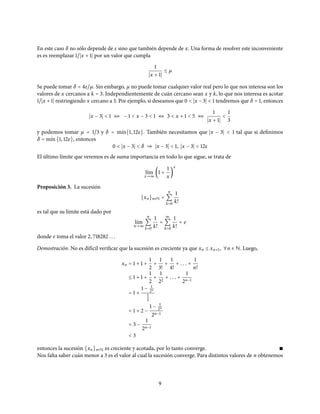 En este caso δ no sólo depende de ε sino que también depende de x. Una forma de resolver este inconveniente
es es reemplazar 1/ x + 1 por un valor que cumpla
1
x + 1
≤ µ
Se puede tomar δ = 4ε/µ. Sin embargo, µ no puede tomar cualquier valor real pero lo que nos interesa son los
valores de x cercanos a k = 3. Independientemente de cuán cercano sean x y k, lo que nos interesa es acotar
1/ x + 1 restringiendo x cercano a 3. Por ejemplo, si deseamos que 0 < x − 3 < 1 tendremos que δ = 1, entonces
x − 3 < 1 ⇔ − 1 < x − 3 < 1 ⇔ 3 < x + 1 < 5 ⇔
1
x + 1
<
1
3
y podemos tomar µ = 1/3 y δ = m´ın{1, 12ε}. También necesitamos que x − 3 < 1 tal que si definimos
δ = m´ın{1, 12ε}, entonces
0 < x − 3 < δ ⇒ x − 3 < 1, x − 3 < 12ε
El último límite que veremos es de suma importancia en todo lo que sigue, se trata de
l´ım
x→∞
(1 +
1
x
)
x
Proposición 3. La sucesión
{xn}n∈N =
n
∑
k=0
1
k!
es tal que su límite está dado por
l´ım
n→∞
n
∑
k=0
1
k!
=
∞
∑
k=0
1
k!
= e
donde e toma el valor 2, 718282 . . .
Demostración. No es difícil verificar que la sucesión es creciente ya que xn ≤ xn+1, ∀n ∈ N. Luego,
xn = 1 + 1 +
1
2
+
1
3!
+
1
4!
+ . . . +
1
n!
≤ 1 + 1 +
1
2
+
1
22
+ . . . +
1
2n−1
= 1 +
1 − 1
2n
1
2
= 1 + 2 −
1 − 1
2n
2n−1
= 3 −
1
2n−1
< 3
entonces la sucesión {xn}n∈N es creciente y acotada, por lo tanto converge. ∎
Nos falta saber cuán menor a 3 es el valor al cual la sucesión converge. Para distintos valores de n obtenemos
9
 