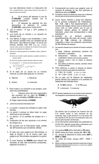 Los dos televisores tienen un descuento del
15% y, posteriormente, a estos nuevos precios se les aplica un
segundo descuento del 20%.
a. Si el precio del televisor A era de
$1.000.000, ¿cuánto costará con el
segundo descuento?
b. Si después de aplicarle los dos
descuentos el televisor B cuesta
$1.020.000, ¿qué precio inicial tenía?
2. ¿Es lo mismo - 34
que (- 3)4
? Justifica tu
respuesta.
3. ¿La suma de un número y su opuesto es
siempre cero?
4. Una fábrica A paga a sus empleados 1 euro
por artículo vendido más una cantidad fija de
500 euros. Otra fábrica B paga 1,5 euros por
artículo vendido más 300 euros fijos. ¿Cuántos
artículos debe vender el empleado de la fábrica B para ganar
más que el empleado de la fábrica A?
5. Determina si cada proposición es verdadera o falsa. Justifica tu
respuesta:
a. Entre dos números reales siempre es posible encontrar un
número entero.
b. Entre dos números enteros siempre existe otro entero.
c. La ecuación x
2
= 4 tiene una única solución en IN.
d.
( ) ( )
( )
4289
42
2223
++
−
= mm
mm
ba
ba
baa
6. Si el radio de un círculo es un número
racional, su área está dada por un número:
a. Natural c. Racional
b. Entero d. Irracional
7. Para invitar a un concierto a sus amigos, Juan
tiene dos posibilidades:
I. Hacerse socio del club organizador
del concierto por un valor de $18000 y
pagar las entradas a $7000 cada una.
II. Pagar cada entrada a $10000.
a. ¿Cuál de las dos opciones debe adoptar Juan?:
A. La opción I porque las entradas le salen más
baratas.
B. La opción II porque no debe hacer un pago
adicional en las entradas.
C. La opción I si la cantidad de amigos es 7 o
mayor.
D. Cualquiera de las dos opciones si el número
de amigos es 6.
b. De acuerdo con la información dada, señala
las afirmaciones que consideres válidas:
A. El valor que Juan pagaría por 12 entradas, si
elige la opción II, es el mismo valor que
pagaría por 14 entradas escogiendo la opción
I.
B. Si Juan dispone de $60000 para adquirir las
entradas, le sale más económico comprarlas,
eligiendo la opción II.
C. Comparando los costos que pagaría Juan al
comprar 9 entradas en las dos opciones la
diferencia sería de $9000.
D. Sin importar el número de entradas que compre Juan, la diferencia
entre los costos de las dos opciones siempre es la misma.
8. Laura, Arturo, Sandra y Jorge han obtenido,
en la primera evaluación de matemáticas,
5,6 ; 6,5 ; 6,8 y 7,2 respectivamente. Las
normas del colegio indican que se debe poner
como nota un valor entero, por lo que la
profesora decide aplicar el método del
redondeo. ¿Qué nota corresponderá a cada
estudiante?
9. Australia es un territorio apartado
geográficamente del resto del mundo, cubre
más de 7,68 millones de kilómetros
cuadrados y tiene una población aproximada
de 18 millones de habitantes.
a. Una expresión semejante para la extensión del territorio australiano
sería:
A. Siete millones seiscientos ochenta mil
kilómetro: cuadrados.
B. Setecientos millones de kilómetros
cuadrados, sesenta y ocho mil metros cuadrados
C. Setecientos sesenta y ocho mil millones de kilómetros
cuadrados
D. Siete millones de kilómetros cuadrados, seiscientos ochenta
mil metros cuadrados.
b. Para determinar la cantidad de habitantes por kilómetro
cuadrado en Australia, puede seguirse el procedimiento:
A. 7,68+ 18 = 0,426 C. 7,68 x 18 = 13824
B. 18 + 7,68 = 2,343 D. 768 + 18 = 42,66
c. De un país con 6 millones de habitantes
podría decirse que respecto a la cantidad de
habitantes de Australia tiene:
A. El 30% menos C. El 3% menos
B. La tercera parte D. La sexta parte
10. El Argentavis magnificens fue un ave carroñera de gran importancia,
cuya antigüedad es aproximadamente seis millones de años
Se estima que la postura de huevos era de
0,78 unidades anuales; un huevo permanecía 64 días
incubándose; luego, el pollo permanecía en el nido durante 230
días y alrededor de 190 días más en sus inmediaciones. Solo en ese
momento podía emprender vuelo libremente.
a. Si la información presentada fue publicada en
el año 2007 (siglo XXI), se puede afirmar, correctamente, que el
Argentavis magnificens debió vivir en el siglo:
A. LX, porque 6000 años equivalen a 60 siglos.
B. XXXIX antes de Cristo, porque 21 - 60 = -39.
C. XL, porque la distancia en años entre 2007 y
6000 es 3993.
D. XL antes de Cristo, porque 2007 - 6000 =
-3993.
b. Elabora una tabla que contenga información correcta sobre el tiempo
total que se requería para que un Argentavis magnificens pudiera
emprender vuelo libremente.
 