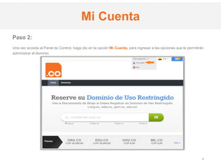 .CO Internet SAS
Proprietary and Confidential 3
Paso 2:
Una vez acceda al Panel de Control, haga clic en la opción Mi Cuenta, para ingresar a las opciones que le permitirán
administrar el dominio.
Mi Cuenta
 