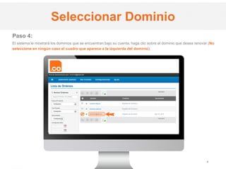 .CO Internet SAS
Proprietary and Confidential 5
Paso 4:
El sistema le mostrará los dominios que se encuentran bajo su cuenta, haga clic sobre el dominio que desea renovar (No
seleccione en ningún caso el cuadro que aparece a la izquierda del dominio).
Seleccionar Dominio
 