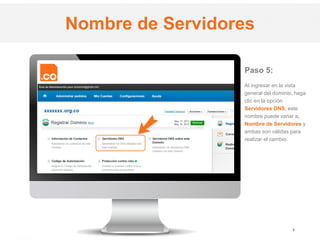 .CO Internet SAS
Proprietary and Confidential 6
Paso 5:
Al ingresar en la vista
general del dominio, haga
clic en la opción
Servidores DNS, este
nombre puede variar a,
Nombre de Servidores y
ambas son válidas para
realizar el cambio.
Nombre de Servidores
 