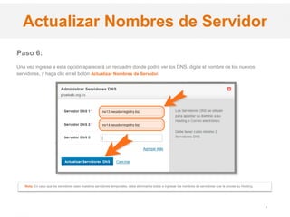 .CO Internet SAS
Proprietary and Confidential 7
Paso 6:
Una vez ingrese a esta opción aparecerá un recuadro donde podrá ver los DNS, digite el nombre de los nuevos
servidores, y haga clic en el botón Actualizar Nombres de Servidor.
Actualizar Nombres de Servidor
Nota: En caso que los servidores sean nuestros servidores temporales, debe eliminarlos todos e ingresar los nombres de servidores que le provee su Hosting.
 