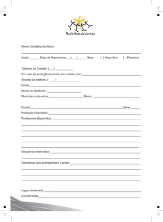 Nome Completo do Aluno:
____________________________________________________________________________
Idade:______ Data de Nascimento:___/___/_____ Sexo: ( ) Masculino ( ) Feminino
Telefone de Contato: (___) ___________
Em caso de emergência entrar em contato com:______________________________________
Através do telefone: ( ____)_______________
Email:_______________________________________________________________________
Nome no facebook: ______________________
Município onde mora:______________________ Bairro: ______________________________
Escola:___________________________________________________________Série:______
Professor Orientador:___________________________________________________________
Professores Envolvidos: ________________________________________________________
____________________________________________________________________________
____________________________________________________________________________
____________________________________________________________________________
____________________________________________________________________________
___________________________________________________________________________
Disciplinas envolvidas: _________________________________________________________
____________________________________________________________________________
Voluntários que acompanham o grupo:_____________________________________________
____________________________________________________________________________
____________________________________________________________________________
____________________________________________________________________________
Lagoa observada:______________________________________________________________
Coordenadas_________________________________________________________________
 