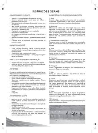 COMO PROCEDER EM CAMPO
Ÿ Silencio – é primordial para não espantar as aves.
Ÿ Caminhe pisando leve e evite pisar em folhas e
gravetos que façam ruído.
Ÿ Não se aproxime muito para não assustar as aves nem
ser atacado.
Ÿ Não pegue em animais e insetos, pois podem ser
venenosos e transmitir doenças. O mesmo vale para
ninhos, ovos, aves e ﬁlhotes.
Ÿ Fique junto ao seu grupo e ou com sua dupla.
Ÿ Não entre no mato sozinho.
Ÿ Da natureza só se leva experiência, a memória e a
fotograﬁa.
Ÿ Não dê comida aos animais – pode adoecê-los ou viciá-
los.
Ÿ Camuﬂe atrás de arbustos para não assustar os
animais e aves.
CUIDADOS COM VOCÊ
Ÿ Vista calçado fechado, calça e camisa prefe-
rencialmente de mangas longas, chapéu ou boné. Use
cores discretas,
Ÿ Use protetor solar e repelente de inseto.
Ÿ Leve uma garraﬁnha de água e tome pequenos goles
de vez em quando.
SUGESTÃO DEATIVIDADES E ORGANIZAÇÃO
Ÿ Separe os alunos em grupos, subgrupos e em duplas.
Ÿ Divida as tarefas decidindo quem ou quais irá anotar,
desenhar, fotografar, observar, etc.
ATIVIDADES
Em campo será importante que os alunos preenchas as
“ﬁchas de campo” com o maio número de dados possível
para posterior análise e estudos.
Ÿ Anote quantas aves foram avistadas.
Ÿ Anote quantas espécies diferentes foram vistas.
Ÿ Quantos espécimes de cada espécie foram
percebidos.
Ÿ Descreva as espécies observadas. Esta atividade pode
ser feita em campo e complementada por atividade
pós-campo com bases nas fotos.
Ÿ Faça desenho das aves observadas. Esta atividade
pode ser feita em campo e pós-campo com bases nas
fotos.
Ÿ Fotografe.
ATIVIDADES PÓS-CAMPO
Ÿ Apurar o numero total de aves avistadas, quantas de
cada espécie, quantas espécimes e desenvolva
gráﬁcos.
Ÿ Desenvolver atividades de identiﬁcação e descrição de
espécies avistadas.
Ÿ Identiﬁcar e selecionar fotos.
Ÿ Publicar fotos e resultados na página “Rede Asas do
Carste” do Facebook.
Ÿ Faça concursos de desenhos, fotos e outras atividades
artísticas com temáticas das aves, das lagoas e da
ﬁsionomia paisagística do carste.
SUGESTÃO DEATIVIDADES COMPLEMENTARES
1. Água
Analise a água questionando como está a qualidade,
quantidade, profundidade, o ciclo hídrico regional com o
ciclo das aves. Se possível realize análise da água.
2.Alimentos
Observe os hábitos de alimentação das aves. Tente
identiﬁcar o que comem e em que local conseguem o
alimento: margens da lagoa - dentro ou fora d'água; se no
meio em águas rasas ou profundas. Que aves mergulham
para alimentar. Pesquise sobre que tipo de alimento cada
espécie de ave costuma utilizar, quais as fontes e
localização.
3.Acasalamento e nidiﬁcação
Pesquise sobre os rituais de acasalamento, reprodução,
onde e como fazem ninhos e cuidados dos pais com os
ﬁlhotes.
4. Sons
Observe o som do ambiente. Consegue identiﬁcar o que
ou que ave o produz? Tente gravar. Pesquise na internet
sobre cantos de pássaros, pois pode ser auxiliar na
identiﬁcação dos mesmos.
5. Vegetação
Descreva a vegetação do entorno com atenção da que
entra em contato com a lagoa e de fora dela. Como é a
variedade, s estão ﬂoridas ou se tem frutos e sementes.
6. Paisagem
Como é a paisagem do entorno. Que características se
percebem. Faça uma descrição.
7. Solo
Como é o solo do entorno e de dentro da área de
inundação da lagoa. Descreva.
8. Fauna
Que outros tipos de animais, aves e insetos que você vê.
Existe conchas e caramujos, lesmas no fundo da lagoa?
Vê insetos aquáticos? Que insetos você identiﬁca na
vegetação? Que outros tipos de animais foram vistos?
Olhe e fotografe as pegadas e tente identiﬁcar com o
animal.
9. Mapa
Use o mapa para espacializar as lagoas do projeto a
relação com as escolas e as áreas urbanas para ensinar
noções de cartograﬁa, coordenadas e etc.
10. Patrimônio
Organize visitas e pesquisas sobre o patrimônio da região
visitas aos parques e museus.
INSTRUÇÕES GERAIS
ProcópiodeCastro
 