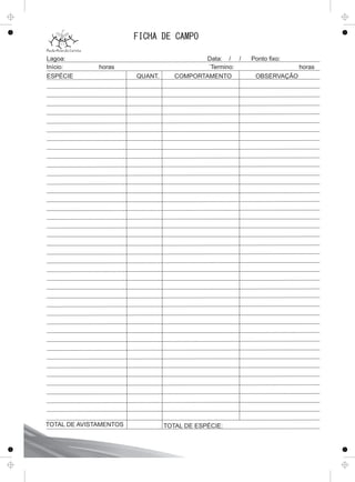 FICHA DE CAMPO
Lagoa: Data: / / Ponto ﬁxo:
Início: horas ´Termino: horas
ESPÉCIE QUANT. COMPORTAMENTO OBSERVAÇÃO
TOTAL DE ESPÉCIE:TOTAL DE AVISTAMENTOS
 