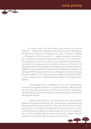 nota prévia




        A criação deste Guia de Campo está inserida no projecto
AGRIS 8 - “A Multifuncionalidade de Floresta através da Exploração
dos Recursos Florestais, Silvopastoricia, Lazer e Turismo”, medida
II - Micologia, na linha de acção 2.1 – Apoio à produção, quantifica-
ção e promoção do produto Cogumelos Silvestres. Tem como objec-
tivos operacionais apoiar os colectores de cogumelos disponibilizan-
do apoio técnico (associativismo, comercialização, certificação) e foi
promovido pela Direcção Regional de Agricultura e Pescas do Centro
(DRAPC), foi executado pela Federação dos Produtores Florestais de
Portugal (FPFP) conjuntamente com a Direcção Geral dos Recursos
Florestais (DGRF), com a Escola Superior Agrária da Coimbra (ESAC)
e com o Instituto para o Desenvolvimento Agrário da Região Centro
(IDARC).

          Este trabalho tem a finalidade de fazer um inventário dos
recursos micológicos existentes na região de Quiaios. Não pretende
ser um manual de base teórica, mas sim, um guia prático, de auxílio à
identificação de cogumelos silvestres, tendo como base as existências
da região de Quiaios.

          Apesar deste Guia ter uma breve descrição das principais
espécies de cogumelos pode não ser suficiente para elucidar pessoas
desconhecedoras destas matérias. Como tal, aconselha-se a quem
queira iniciar a actividade de recolha, que comece por tirar um curso
de identificação de cogumelos e que acompanhe colectores experien-
tes, a fim de aprender algumas técnicas de busca e adquirir alguma
experiência na identificação de cogumelos no terreno.



                                                                         3
 