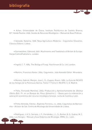 bibliografia




     • Achar; Universidade de Évora; Instituto Politécnico de Castelo Branco;
Drª. Vanda Paulino. 2006. Gestão de Recursos Micológicos – Manual de Boas Práticas.



     • Azevedo, Natalina. 1996. Nova Agricultura Moderna – Cogumelos Silvestres.
Clássica Editora. Lisboa.



    • Garnweidner, Edmund. 2001. Mushrooms and Toadstools of Britain & Europe.
HarperCollinsPublishers. London.




     • Ingold, C. T. 1984. The Bioligy of Fungi. Hutchinson & Co. Ltd. London.



     • Martins, Francisco Xavier. 2004. Cogumelos. João Azevedo Editor. Mirandela.



     • Moreno, Gabriel; Manjon, Jose L. G.; Zugaza, Álvaro. 1986. La Guia de INCAFO
de los Hongos de la Peninsula Iberica. Tomo I Y Tomo II. INCAFO, S. A. Madrid.



     • Peña, Fernando Martínez. 2003. Producción y Aprovechamiento de Boletus
Edulis Bull.: Fr. en un Bosque de Pinus Sylvestris L. – Bases para la ordenación y
valoración económica del recurso micológico forestal. Junta de Castilla y León.



     • Pinho-Almeida, Fátima ; Baptista-Ferreira, J.L. 2005. Cogumelos da Barrosi-
nha – Alcácer do Sal. Centro de Micologia da Universidade de Lisboa.



    • Rodríguez, J. A. S.; Serrano, J. F.; Fernández, J. L. S.; Burton, B. G.; Suárez, M. C.
2004. Los Hongos – Manual y Guía Didáctica de Micología. IRMA, S.L. León.
 