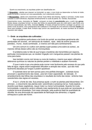 4
Quanto ao crescimento, as orquídeas podem ser classificadas em:
1) Simpodiais - plantas que crescem na horizontal, ou seja, o novo broto se desenvolve na frente do bulbo
adulto formando o rizoma e um novo pseudobulbo, num crescimento contínuo.
2) Monopodiais - planta com crescimento vertical. Suas folhas são lineares, rígidas e carnosas, muitas vezes
sulcadas ou semi-cilíndricas, dispostas simetricamente no caule da planta. Ex. Vandas, Ascocendas.
Crescimentos novos, chamados de “frente”, começam na base do pseudobulbo guia, a partir das gemas.
Muitas dessas orquídeas formam na base das folhas do pseudobulbo guia (de onde sairá a aste floral) uma
estrutura especializada, tipo folha, chamada bainha. A função principal da bainha é proteger as gemas e as
partes novas da planta. Uma característica das Cattleyas é a formação de uma estrutura chamada espata que
serve para proteger o botão floral. Embora seja comum seu aparecimento, as vezes acontece de os botões
nascerem sem espata.
1 – Onde as orquídeas são cultivadas :
Nos orquidários particulares e de fundo de quintal, as orquídeas geralmente são
penduradas em arvores , em estruturas de madeira , ripas , telas de arame (presas em
paredes) , muros , locais sombreado , e viveiros com tela para sombreamento .
Um erro comum é o cultivo com plantas super-postas (uma sobre as outras) , as
maiores vitimas desse cultivo são as microrquideas.
O problema esta no fato de que fungos e bactérias são transmitidos por esporos,
partículas microscópicas que, ao receber irrigação com mangueiras passam nas plantas de
cima para baixo.
Isso também ocorre com larvas ou ovos de insetos e, mesmo que sejam utilizados
defensivos químicos ou naturais às plantas perdem a vitalidade e acabam morrendo.
O que é certo é que uma planta pode morrer mais facilmente pelo excesso do que pela
falta de água ,regras assim exageradas dificultam a aeração das raízes , que são mais
facilmente atacadas por fungos e podem apodrecer.
O substrato deve ser bem poroso para uma perfeita drenagem , substrato duros
provocam o apodrecimento das raízes , pois tem maior capacidade de retenção . O
amarelecimento das folhas das orquídeas é o resultado da morte das raízes : sintoma mais
característico das regras em excesso.
A luz é a fonte de vida. Sua presença ajuda a nutrir as plantas pela fotossíntese. Em
princípio , o crescimento das plantas está subordinado á presença da luz. Cada espécie ,
durante suas fases vegetativas, requer maior ou menor luminosidade. Quando há muita
luminosidade, o pigmento verde é utilizado mais rapidamente do que pode ser recomposto, e
a planta torna-se amarelada. Com essa coloração, pela ausência ideal de quantidade de
clorofila, há uma diminuição da capacidade de fabricação dos alimentos, o vegetal
enfraquece e pode até morrer.
 