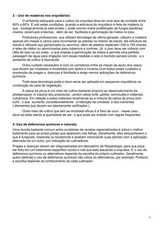 5
2 – Uso de madeiras nos orquidários:
O ambiente adequado para o cultivo da orquídea deve ter uma taxa de umidade entre
60% e 80%. E sob estas condições, quando a estrutura do orquidário é feita de madeira (o
que , ecologicamente já esta errado ), pode ocorrer maior proliferação de fungos,bactérias,
insetos ,caramujos e lesmas , alem de ser facilitada a germinação de matos no piso.
Produtores profissionais, que utilizam tecnologia de ultima geração, utilizam a madeira
apenas em mesas e carros para movimentar as plantas no interior da estufa. Na estrutura da
estufa é utilizado aço galvanizado ou alumínio, alem de plástico especiais (100 a 150 micras)
e telas de náilon ou aluminizadas para cobertura e cortinas .Já o piso deve ser coberto com
ráfia de solo na cor preta , o que impede a germinação de matos e permite uma perfeita
passagem de água para irrigação com essas medidas o solo é mantido sempre úmido , e o
ambiente de cultivo é favorecido .
Outro cuidado necessário é com os corredores entre as mesas de apoio dos vasos,
que devem ser nivelados e revestidos com tijolos e cimento.Com todos esses cuidados a
prevenção de pragas e doenças é facilitada e exige menos aplicações de defensivos
químicos .
Toda essa tecnologia pode e deve serve ser aplicada em pequenos orquidários na
construção da casa de vegetação.
A casca de pinus é um meio de cultivo bastante propicio ao desenvolvimento da
phalaenopsis. A maioria dos produtores , porem utiliza turfa ,perlita, vermiculita e materiais
vulcânicos. Em relação a estes materiais recomenda se a mistura de casca de pinus com
turfa , o que aumenta consideravelmente a retenção da umidade e dos nutrientes
( elementos que devem ser atentamente verificados ).
Outro meio de cultivo que tem se mostrado eficaz é a fibra de coco . nesse caso ,
deve se estar atento à quantidade de sal , o que pode ser evitado com regras freqüentes.
3- Uso de defensivos químicos e naturais:
Uma duvida bastante comum entre os leitores de revistas especializadas é sobre o melhor
tratamento para as pintas pretas que aparecem nas folhas. Geralmente, eles desconhecem o
que é fungicida, inseticida ou bactericida e acabam intoxicando suas plantas com a aplicação
alternada de um outro, por indicação de cultivadores.
Pragas e doenças devem ser diagnosticadas em laboratório de fitopatologia, para que poça
ser feito em um tratamento especifico contra o mal que esta atacando a orquídea. E o uso de
defensivos químicos ou alternativos depende da escolha do próprio cultivador. Geralmente,
quem defende o uso de defensivos químicos não utiliza os alternativos, por exemplo. Portanto,
a escolha depende do conhecimento de cada cultivador.
 