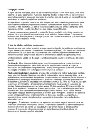 6
4- Irrigação correta
A água, para as orquídeas, deve ser de excelente qualidade – nem muito acida, nem muito
alcalina-, já que a absorção de nutrientes depende desde o índice de Ph. E, ao contrario do
que muitos acreditam, a água da chuva não é a melhor, pois ela é acida em conseqüência da
poluição do ar, podendo prejudicas as plantas.
A irrigação das orquídeas deveria ser feita sempre com a tecnologia de gotejamento, que é
fácil de ser instalada em pequenos orquidários. Por este método, a água é distribuída no
substrato, e não nas folhas. Já com a nebulização (de baixo para cima), é atingida a parte
traseira das folhas - região mais flexível e que possui mais estômatos.
O uso de mangueira com água sob pressão não é recomendado, pois, desta maneira, os
esporos de fungos e bactérias espalham-se entre as folhas das orquídeas. O uso correto
ocorreria com a instalação de pontas apropriadas com chuveiros finíssimos, que diminuem o
impacto da água sobre as folhas.
5- Uso de adubos químicos e orgânicos.
Quando se opta pelo cultivo orgânico, em que os nutrientes são fornecidos as orquídeas por
fungos (decompositores dos componentes de adubos orgânicos), não devem ser misturados
adubos químicos, pois estes são incompatíveis com os microorganismos necessários a
transformação dos componentes de adubos em nutrientes absorvíveis pelas orquídeas.
Um biofertilizante usado é o bokashi é um biofertelizante natural e a formação de bolor é
natural.
Fertilização :Uma das característica mais importantes para acelerar o crescimento e o
desenvolvimento vegetativo, alem de incrementar a qualidade comercial, é o tipo de
fertilização. Se for realizada adequadamente , as orquídeas poderão fazer uma eficiente
associação simbiòtica com os fungos endomicorrizicos e as raízes .
Adubação inorgânica: A adubação propicia não somente uma melhor cultura das plantas ,
como uma boa floração. Sabemos que a luz é indispensável para a absorção foliar , e a
umidade do substrato também é importante porque mantém as células das folhas dilatadas o
que favorece a penetração dos nutrientes. Os nossos “seedlings “ (plantas que ainda não
floresceram ) , devem ser adubados com produtos da formula 30.10.10 ou 10.05.05 , que por
serem ricos em nitrogênio , proporcionam um crescimento mais saudável e vigoroso as
plantas. Essas adubação devem ser feitas a cada 15 dias usando-se 1/2 grama por litro de
água. Após as plantas crescerem e ficarem semi adultas , com possível espata no próximo
pseudobulbo , elas devem ser adubadas com produto da formula 10.30.20 nas mesma
proporções e espaço de tempo já citados. Sabemos que o nitrogênio , o fósforo e o potássio
são os principais alimentos (macroelementos ) de nossas plantas , acompanhados
naturalmente de outros microelementos , que geralmente constam na formulação dos
adubos fabricados.
Nitrogênio : É o elemento essencial que regula o crescimento vegetal, tomando parte na
síntese de proteínas e formação da clorofila. Sua carência determina o retardamento geral
do desenvolvimento da planta. Os pseudobulbos se tornam fracos e a brotação fica
escassa. O excesso de nitrogênio provoca um superdesenvolvimento da planta em
detrimento da floração, que fica retardada.
 