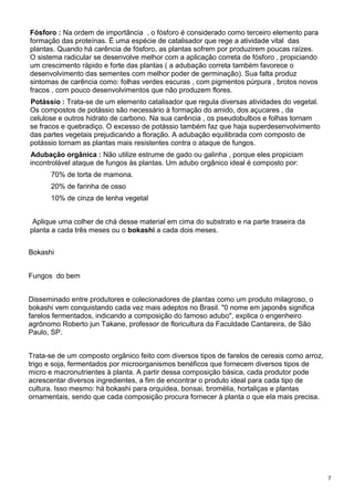 7
Fósforo : Na ordem de importância , o fósforo é considerado como terceiro elemento para
formação das proteínas. É uma espécie de catalisador que rege a atividade vital das
plantas. Quando há carência de fósforo, as plantas sofrem por produzirem poucas raízes.
O sistema radicular se desenvolve melhor com a aplicação correta de fósforo , propiciando
um crescimento rápido e forte das plantas ( a adubação correta também favorece o
desenvolvimento das sementes com melhor poder de germinação). Sua falta produz
sintomas de carência como: folhas verdes escuras , com pigmentos púrpura , brotos novos
fracos , com pouco desenvolvimentos que não produzem flores.
Potássio : Trata-se de um elemento catalisador que regula diversas atividades do vegetal.
Os compostos de potássio são necessário à formação do amido, dos açucares , da
celulose e outros hidrato de carbono. Na sua carência , os pseudobulbos e folhas tornam
se fracos e quebradiço. O excesso de potássio também faz que haja superdesenvolvimento
das partes vegetais prejudicando a floração. A adubação equilibrada com composto de
potássio tornam as plantas mais resistentes contra o ataque de fungos.
Adubação orgânica : Não utilize estrume de gado ou galinha , porque eles propiciam
incontrolável ataque de fungos às plantas. Um adubo orgânico ideal é composto por:
70% de torta de mamona.
20% de farinha de osso
10% de cinza de lenha vegetal
Aplique uma colher de chá desse material em cima do substrato e na parte traseira da
planta a cada três meses ou o bokashi a cada dois meses.
Bokashi
Fungos do bem
Disseminado entre produtores e colecionadores de plantas como um produto milagroso, o
bokashi vem conquistando cada vez mais adeptos no Brasil. "0 nome em japonês significa
farelos fermentados, indicando a composição do famoso adubo", explica o engenheiro
agrônomo Roberto jun Takane, professor de floricultura da Faculdade Cantareira, de São
Paulo, SP.
Trata-se de um composto orgânico feito com diversos tipos de farelos de cereais como arroz,
trigo e soja, fermentados por microorganismos benéficos que fornecem diversos tipos de
micro e macronutrientes à planta. A partir dessa composição básica, cada produtor pode
acrescentar diversos ingredientes, a fim de encontrar o produto ideal para cada tipo de
cultura. Isso mesmo: há bokashi para orquídea, bonsai, bromélia, hortaliças e plantas
ornamentais, sendo que cada composição procura fornecer à planta o que ela mais precisa.
 