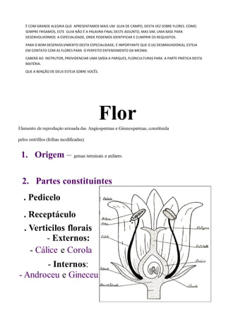 É COM GRANDE ALEGRIA QUE APRESENTAMOS MAIS UM GUIA DE CAMPO, DESTA VEZ SOBRE FLORES. COMO
SEMPRE FRISAMOS, ESTE GUIA NÃO É A PALAVRA FINAL DESTE ASSUNTO, MAS SIM, UMA BASE PARA
DESENVOLVERMOS A ESPECIALIDADE, ONDE PODEMOS IDENTIFICAR E CUMPRIR OS REQUISITOS.
PARA O BOM DESENVOLVIMENTO DESTA ESPECIALIDADE, É IMPORTANTE QUE O (A) DESBRAVADOR(A), ESTEJA
EM CONTATO COM AS FLORES PARA O PERFEITO ENTENDIMENTO DA MESMA.
CABERÁ AO INSTRUTOR, PROVIDENCIAR UMA SAÍDA A PARQUES, FLORICULTURAS PARA A PARTE PRÁTICA DESTA
MATÉRIA.
QUE A BENÇÃO DE DEUS ESTEJA SOBRE VOCÊS.
 