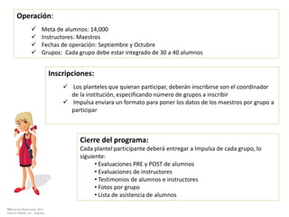 ©Derechos Reservados 2014
Sistema DESEM, A.C./Impulsa
Operación:
 Meta de alumnos: 14,000
 Instructores: Maestros
 Fechas de operación: Septiembre y Octubre
 Grupos: Cada grupo debe estar integrado de 30 a 40 alumnos
Inscripciones:
 Los planteles que quieran participar, deberán inscribirse son el coordinador
de la institución, especificando número de grupos a inscribir
 Impulsa enviara un formato para poner los datos de los maestros por grupo a
participar
Cierre del programa:
Cada plantel participante deberá entregar a Impulsa de cada grupo, lo
siguiente:
• Evaluaciones PRE y POST de alumnos
• Evaluaciones de instructores
• Testimonios de alumnos e instructores
• Fotos por grupo
• Lista de asistencia de alumnos
 