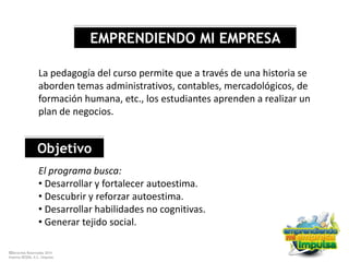 ©Derechos Reservados 2014
Sistema DESEM, A.C./Impulsa
EMPRENDIENDO MI EMPRESA
La pedagogía del curso permite que a través de una historia se
aborden temas administrativos, contables, mercadológicos, de
formación humana, etc., los estudiantes aprenden a realizar un
plan de negocios.
Objetivo
El programa busca:
• Desarrollar y fortalecer autoestima.
• Descubrir y reforzar autoestima.
• Desarrollar habilidades no cognitivas.
• Generar tejido social.
 