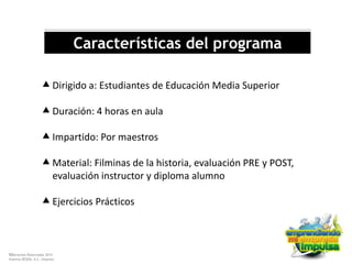 ©Derechos Reservados 2014
Sistema DESEM, A.C./Impulsa
Características del programa
Dirigido a: Estudiantes de Educación Media Superior
Duración: 4 horas en aula
Impartido: Por maestros
Material: Filminas de la historia, evaluación PRE y POST,
evaluación instructor y diploma alumno
Ejercicios Prácticos
 