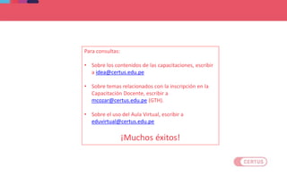 Para consultas:
• Sobre los contenidos de las capacitaciones, escribir
a idea@certus.edu.pe
• Sobre temas relacionados con la inscripción en la
Capacitación Docente, escribir a
mcozar@certus.edu.pe (GTH).
• Sobre el uso del Aula Virtual, escribir a
eduvirtual@certus.edu.pe
¡Muchos éxitos!
 