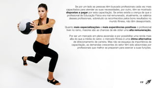 Se por um lado as pessoas têm buscado profissionais cada vez mais
capacitados para atender as suas necessidades, por outro, têm se mostrado
dispostas a pagar por esta capacitação. Se antes existia a crença de que o
profissional de Educação Física era mal remunerado, atualmente, os salários
desses profissionais, sobretudo os reconhecidos pelos bons resultados no
mundo fitness, não têm desapontado.
Quanto mais especializações e mais experiências positivas o profissional
tiver no ramo, maiores são as chances de ele obter uma alta remuneração.
Por ser um mercado em plena ascensão e por possibilitar uma renda mais
alta do que a média do setor, o mercado fitness é uma ótima alternativa
de direcionamento de carreira. Mas não se esqueça da importância da
capacitação, as demandas crescentes do setor têm sido absorvidas por
profissionais que melhor se preparam para exercer a suas funções.
11
 