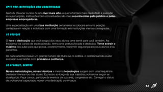 OPTE POR INSTITUIÇÕES BEM CONCEITUADAS
Além de oferecer cursos de um nível mais alto, o que te tornará mais capacitado a executar
as suas funções, instituições bem conceituadas são mais reconhecidas pelo público e pelas
empresas empregadoras.
Uma especialização em uma boa instituição certamente te colocará em uma posição
vantajosa em relação a indivíduos com uma formação em instituições menos consagradas.
SE DEDIQUE
O foco e dedicação que você exigirá dos seus alunos deve servir para você também. Ao
frequentar os cursos de especialização, tenha uma postura focada e dedicada. Tente extrair o
máximo das aulas para que possa, posteriormente, transmitir segurança aos seus alunos e/ou
pacientes.
De nada adianta possuir um grande número de títulos se na prática, o profissional não puder
executar suas tarefas com primazia e confiança.
SE ATUALIZE, SEMPRE
Novas metodologias, novas técnicas e mesmo tecnologias surgem com uma frequência
bastante intensa nos dias atuais. É preciso ao longo da sua trajetória profissional seguir se
atualizando. Faça cursos, participe de eventos da sua área, congressos etc. Carregar o status
de profissional capacitado requer uma dedicação continuada.
14
 