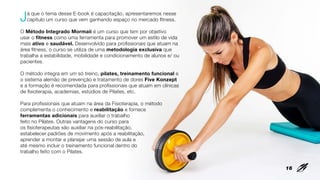 Já que o tema desse E-book é capacitação, apresentaremos nesse
capítulo um curso que vem ganhando espaço no mercado fitness.
O Método Integrado Mormaii é um curso que tem por objetivo
usar o fitness como uma ferramenta para promover um estilo de vida
mais ativo e saudável. Desenvolvido para profissionais que atuam na
área fitness, o curso se utiliza de uma metodologia exclusiva que
trabalha a estabilidade, mobilidade e condicionamento de alunos e/ ou
pacientes.
O método integra em um só treino, pilates, treinamento funcional e
o sistema alemão de prevenção e tratamento de dores Five Konzept
e a formação é recomendada para profissionais que atuam em clínicas
de fisioterapia, academias, estúdios de Pilates, etc.
Para profissionais que atuam na área da Fisioterapia, o método
complementa o conhecimento e reabilitação e fornece
ferramentas adicionais para auxiliar o trabalho
feito no Pilates. Outras vantagens do curso para
os fisioterapeutas são auxiliar na pós-reabilitação,
estabelecer padrões de movimento após a reabilitação,
aprender a montar e planejar uma sessão de aula e
até mesmo incluir o treinamento funcional dentro do
trabalho feito com o Pilates.
16
 