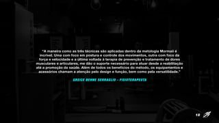 “A maneira como as três técnicas são aplicadas dentro da metologia Mormaii é
incrível. Uma com foco em postura e controle dos movimentos, outra com foco da
força e velocidade e a última voltada à terapia de prevenção e tratamento de dores
musculares e articulares, me dão o suporte necessário para atuar desde a reabilitação
até a promoção da saúde. Além de todos os benefícios do método, os equipamentos e
acessórios chamam a atenção pelo design e função, bem como pela versatilidade.”
GREICE BEHNE SERRAGLIO - FISIOTERAPEUTA
18
 