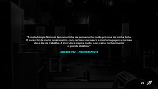 “A metodologia Mormaii tem uma linha de pensamento muito próxima da minha linha.
O curso foi de muito crescimento, com certeza vou inserir a minha bagagem e no meu
dia a dia de trabalho. A instrutora inspira muito, com vasto conhecimento
e grande didática.”
ALISSON PAZ – FISIOTERAPEUTA
21
 