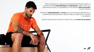 Para se destacar em qualquer área atualmente dificilmente existe um
caminho fora das especializações e capacitação, melhor ainda, se o
profissional se tornar um especialista em uma área em plena ascensão,
como é a fitness.
Através de especializações e cursos como este oferecido pela Mormaii, o
profissional estará preparado a atender todas as exigências do mercado
e se destacar.
Busque aprimoramento sempre e desfrute de uma carreira de sucesso!
24
 