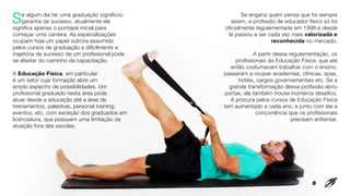 Se algum dia ter uma graduação significou
garantia de sucesso, atualmente ele
significa apenas o pontapé inicial para
começar uma carreira. As especializações
ocupam hoje um papel outrora assumido
pelos cursos de graduação e dificilmente a
trajetória de sucesso de um profissional pode
se afastar do caminho da capacitação.
A Educação Física, em particular
é um setor cuja formação abre um
amplo espectro de possibilidades. Um
profissional graduado nesta área pode
atuar desde a educação até a área de
treinamentos, palestras, personal training,
eventos, etc, com exceção dos graduados em
licenciatura, que possuem uma limitação de
atuação fora das escolas.
Se engana quem pensa que foi sempre
assim, a profissão de educador físico só foi
oficialmente regulamentada em 1998 e desde
lá passou a ser cada vez mais valorizada e
reconhecida no mercado.
A partir dessa regulamentação, os
profissionais da Educação Física, que até
então costumavam trabalhar com o ensino,
passaram a ocupar academias, clínicas, spas,
hotéis, cargos governamentais etc. Se a
grande transformação dessa profissão abriu
portas, ela também trouxe inúmeros desafios.
A procura pelos cursos de Educação Física
tem aumentado a cada ano, e junto com ela a
concorrência que os profissionais
precisam enfrentar.
6
 