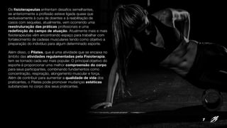 Os fisioterapeutas enfrentam desafios semelhantes,
se anteriormente a profissão esteve ligada quase que
exclusivamente à cura de doentes e à reabilitação de
casos com sequelas, atualmente, vem ocorrendo uma
reestruturação das práticas profissionais e uma
redefinição do campo de atuação. Atualmente mais e mais
fisioterapeutas vêm encontrando espaço para trabalhar com
fortalecimento de cadeias musculares tendo como objetivo a
preparação do indivíduo para algum determinado esporte.
Além disso, o Pilates, que é uma atividade que se encaixa no
âmbito das atividades regulamentadas pela Fisioterapia,
tem se tornado cada vez mais popular. O principal objetivo do
esporte é proporcionar uma melhor compreensão do corpo
para seus participantes, combinando fundamentos como
concentração, respiração, alongamento muscular e força.
Além de contribuir para aumentar a qualidade de vida dos
praticantes, o Pilates pode promover mudanças estéticas
substanciais no corpo dos seus praticantes.
7
 