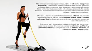 Mas dentro desse mundo de possibilidades, como escolher uma área para se
especializar? Evidentemente essa resposta vai depender do perfil pessoal do
profissional. Mesmo que outras áreas possam ser mais rentáveis na Educação
Física, existem indivíduos apaixonados pela educação, pela escola. No caso da
fisioterapia, existem também os profissionais que se encantam pela reabilitação de
sequelas e a superação dos pacientes.
Mas fato é, uma área em particular tem se destacado, o fitness. A busca cada
vez maior das pessoas por uma melhor qualidade de vida, saúde e também
pelo corpo ideal tem levado a uma demanda cada vez maior por profissionais
especializados nessa área.
E não pense que a demanda é por qualquer profissional que atua no ramo.
Mais e mais as pessoas têm procurado profissionais altamente qualificados,
preparados e sérios que consigam lhes trazer os melhores resultados, da
maneira mais rápida e segura possível.
8
 