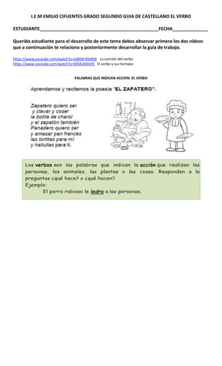 I.E.M EMILIO CIFUENTES GRADO SEGUNDO GUIA DE CASTELLANO EL VERBO
ESTUDIANTE_______________________________________________FECHA______________
Querido estudiante para el desarrollo de este tema debes observar primero los dos videos
que a continuación te relaciono y posteriormente desarrollar la guía de trabajo.
https://www.youtube.com/watch?v=xjWWL49zRdE La canción del verbo
https://www.youtube.com/watch?v=bfDAJHDiVtE El verbo y sus tiempos
PALABRAS QUE INDICAN ACCION: EL VERBO
 