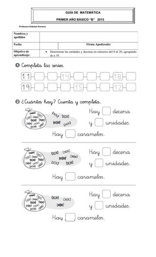 Profesora Soledad Aravena
Nombres y
apellidos
Fecha Firma Apoderado:
Objetivo de
aprendizaje:
• Determinar las unidades y decenas en números del 0 al 20, agrupando
de a 10.
GUÍA DE MATEMÁTICA
PRIMER AÑO BÀSICO “B” 2015
