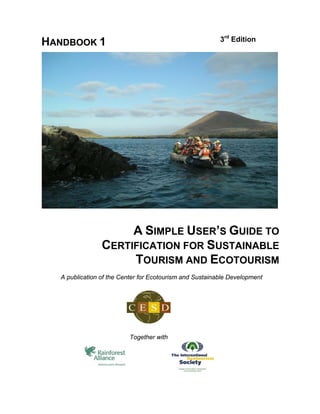 3rd Edition
HANDBOOK 1




                     A SIMPLE USER’S GUIDE TO
                CERTIFICATION FOR SUSTAINABLE
                     TOURISM AND ECOTOURISM
  A publication of the Center for Ecotourism and Sustainable Development




                         Together with
 