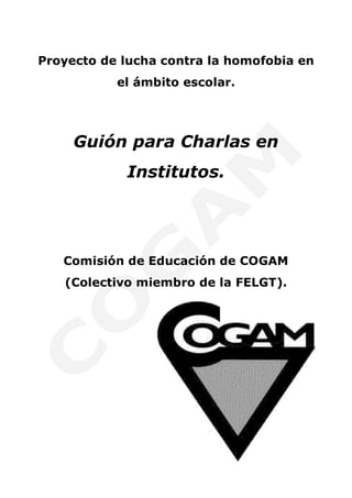 Proyecto de lucha contra la homofobia en
           el ámbito escolar.




     Guión para Charlas en
            Institutos.




   Comisión de Educación de COGAM
   (Colectivo miembro de la FELGT).
 