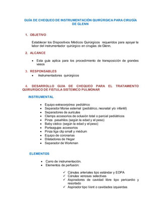 GUÍA DE CHEQUEO DE INSTRUMENTACIÓN QUIRÚRGICA PARA CIRUGÍA
DE GLENN
1. OBJETIVO
Establecer los Dispositivos Médicos Quirúrgicos requeridos para apoyar la
labor del instrumentador quirúrgico en cirugías de Glenn.
2. ALCANCE
 Esta guía aplica para los procedimiento de transposición de grandes
vasos
3. RESPONSABLES
 Instrumentadores quirúrgicos
4. DESARROLLO GUIA DE CHEQUEO PARA EL TRATAMIENTO
QUIRURGICO DE FISTULA SISTEMICO PULMONAR
INSTRUMENTAL
 Equipo extracorpórea pediátrico
 Separador Morse esternal (pediátrico, neonatal y/o infantil)
 Separadores de aurículas
 Clamps accesorios de oclusión total o parcial pediátricos
 Pinza pasahilos (según la edad y el peso)
 Baby cístico (según la edad y el peso)
 Portaagujas accesorios
 Pinza liga clip small y médium
 Equipo de coronarias
 Dilatadores de Hegar
 Separador de Workman
ELEMENTOS
 Carro de instrumentación.
 Elementos de perfusión:
 Cánulas arteriales tipo estándar y EOPA
 Cánulas venosas selectivas
 Aspiradores de cavidad libre tipo pericardio y
resortado
 Aspirador tipo Vent o cavidades izquierdas
 