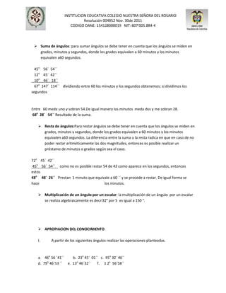 INSTITUCION EDUCATIVA COLEGIO NUESTRA SEÑORA DEL ROSARIO
Resolución 004852 Nov. 30de 2011
CODIGO DANE: 154128000019 NIT: 807’005.884-4
 Suma de ángulos: para sumar ángulos se debe tener en cuenta que los ángulos se miden en
grados, minutos y segundos, donde los grados equivalen a 60 minutos y los minutos
equivalen a60 segundos.
45o
56´ 54´´
12o
45´ 42´´
10o
46´ 18´´
67o
147´ 114´´ dividiendo entre 60 los minutos y los segundos obtenemos: si dividimos los
segundos
Entre 60 meda uno y sobran 54.De igual manera los minutos meda dos y me sobran 28.
68o
28´ 54´´ Resultado de la suma.
 Resta de ángulos:Para restar ángulos se debe tener en cuenta que los ángulos se miden en
grados, minutos y segundos, donde los grados equivalen a 60 minutos y los minutos
equivalen a60 segundos. La diferencia entre la suma u la resta radica en que en caso de no
poder restar aritméticamente las dos magnitudes, entonces es posible realizar un
préstamo de minutos o grados según sea el caso.
72o
45´ 42´´
45o
56´ 54´´ como no es posible restar 54 de 42 como aparece en los segundos, entonces
estos
48o
48´ 26´´ Prestan 1 minuto que equivale a 60 ´´ y se procede a restar. De igual forma se
hace los minutos.
 Multiplicación de un ángulo por un escalar: la multiplicación de un ángulo por un escalar
se realiza algebraicamente es decri32° por 5 es igual a 150 °.
 APROPIACION DEL CONOCIMIENTO
I. A partir de los siguientes ángulos realizar las operaciones planteadas.
a. 46o
56 ´41´´ b. 23o
45´ 01´´ c. 45o
32´ 46´´
d. 79o
46´53 ´´ e. 13o
46´32´´ f. 1 2o
56´58´´
 