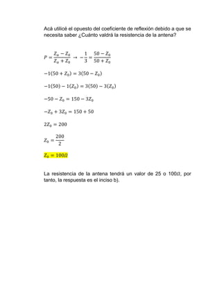 Acá utilicé el opuesto del coeficiente de reflexión debido a que se
necesita saber ¿Cuánto valdrá la resistencia de la antena?
𝑃 =
𝑍 𝑎 − 𝑍0
𝑍 𝑎 + 𝑍0
→ −
1
3
=
50 − 𝑍0
50 + 𝑍0
−1(50 + 𝑍0) = 3(50 − 𝑍0)
−1(50) − 1( 𝑍0) = 3(50) − 3( 𝑍0)
−50 − 𝑍0 = 150 − 3𝑍0
−𝑍0 + 3𝑍0 = 150 + 50
2𝑍0 = 200
𝑍0 =
200
2
𝑍0 = 100𝛺
La resistencia de la antena tendrá un valor de 25 o 100𝛺, por
tanto, la respuesta es el inciso b).
 