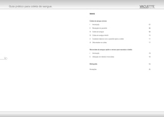 Guia prático para coleta de sangue.
ÍNDICE
Coleta de sangue venoso
I Introdução 07
II Recepção do paciente 08
III Coleta de sangue 08
IV Coleta de sangue infantil 15
V Cuidados básicos com o paciente após a coleta 17
VI Dificuldades na coleta 17
Microcoleta de sangue capilar e venoso para neonatos e bebês
I Introdução 19
II Utilização do método microcoleta 19
Bibliografia 23
Anotações 25
24
 