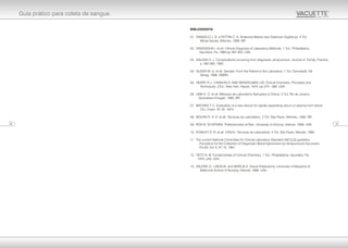 BIBLIOGRAFIA
ª
01. DANGELO J. G. e FATTINI C. A. Anatomia Básica dos Sistemas Orgânicos. 4 Ed,
Minas Gerais, Atheneu, 1990. BR.
ª
02. DAVIDSOHN I. et all. Clinical Diagnosis of Laboratory Methods. 1 Ed., Philadelphia,
Saunders, Pa, 1969 pp 487-493. USA.
03. GALENA H. J. Complications occurring from diagnostic venipuncture. Journal of Family, Practice,
p. 582-584, 1992.
ª
04. GUDER W. G. et all. Sample: From the Patient to the Laboratory. 1 Ed, Darmstadt, Git
Verlag, 1996. GMBH.
05. HENRY R.J., CANNON D. AND WENKELMAN J.W. Clinical Chemistry: Principles and
ª
Techniques. 2 Ed., New York, Harper, 1974, pp 374 - 388. USA.
ª
06. LIMA A. O. et all. Métodos de Laboratório Aplicados à Clínica. 4 Ed, Rio de Janeiro,
Guanabara Koogan, 1980. BR.
07. MATHIES T. C. Evaluation of a new device for rapidly separating serum or plasma from blood.
Clin. Chem. Nº 20, 1974.
ª
08. MOURA R. A. A. et all. Técnicas de Laboratório. 2 Ed, São Paulo, Atheneu, 1982. BR.
09. RON B. SCHIFMAN. Phlebotomists at Risk. University of Arizona, Internet, 1998. USA.
ª
10. STANLEY S. R. et all. LYNCH: Técnicas de Laboratório. 4 Ed, São Paulo, Manole, 1990.
11. The current National Committee for Clinical Laboratory Standard (NCCLS) guideline.
Procedure for the Collection of Diagnostic Blood Specimens by Venipuncture.Document
H3-A3, Vol. II, Nº 10, 1991.
ª
12. TIETZ N. W. Fundamentals of Clinical Chemistry, 1 Ed., Philadelphia, Saunders, Pa,
1970, p44. USA.
13. VALERIE G., LINDA M. and MARCIA S. Virtual Phlebotomy. University of Maryland at
Baltimore School of Nursing. Internet, 1996. USA.
2306
Guia prático para coleta de sangue.
 