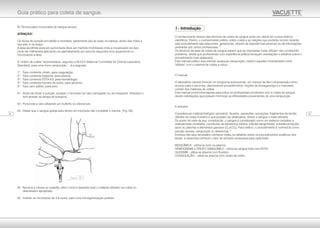 B) Técnica para microcoleta de sangue venoso
ATENÇÃO!
Os locais de punção em bebês e neonatos, geralmente são as veias na cabeça, dorso das mãos e
dos pés, e do braço.
A área escolhida para ser puncionada deve ser mantida imobilizada onde a visualização da veia
pode ser melhorada aplicando um garroteamento por poucos segundos e/ou aquecendo ou
friccionando a área.
A "ordem de coleta" recomendada, segundo a NCCLS (National Committee for Clinical Laboratory
11
Standard), para uma micro venipunção , é a seguinte:
1º. Tubo contendo citrato, para coagulação;
2º. Tubo contendo heparina, para plasma;
3º. Tubo contendo EDTA-K3, para hematologia;
4º. Tubo contendo fluoreto de sódio, para glicemia;
5º. Tubo sem aditivo, para soro.
01. Antes de iniciar a punção: acoplar o microtubo ao tubo carregador ou de transporte. Introduzir o
funil através da tampa de borracha.
02. Puncionar a veia utilizando um butterfly ou cânula luer.
03. Deixar que o sangue goteje para dentro do microtubo até completar o volume. (Fig. 29).
04. Remova a cânula ou butterfly, retire o funil e descarte todo o material utilizado na coleta no
descartador apropriado.
05. Inverter os microtubos de 4-6 vezes, para uma homogeneização perfeita.
O conhecimento teórico das técnicas de coleta de sangue pode ser obtido em cursos teórico-
científicos. Porém, o conhecimento prático sobre coleta e as reações que poderão ocorrer durante
este procedimento são adquiridos, geralmente, através de experiências pessoais ou de informações
13
prestadas por outros profissionais.
Os técnicos da área de coleta de sangue sabem que as chamadas "veias difíceis" não constituirão
problema, desde que profissionais com experiência prática forneçam orientações e detalhes sobre o
procedimento mais adequado.
Este manual prático visa orientar quaisquer venipunção, mesmo aquelas consideradas como
"difíceis" com o sistema de coleta a vácuo.
O manual
O laboratório deverá fornecer um programa educacional, um manual de fácil compreensão como
recurso para o dia-a-dia, descrevendo procedimentos, noções de biosegurança e o manuseio
correto dos materiais de coleta.
Este manual provê informações para todos os profissionais envolvidos com a coleta de sangue,
dando orientações que possam minimizar as dificuldades provenientes de uma venipunção.
A amostra
Considera-se material biológico (amostra), líquidos, secreções, excreções, fragmentos de tecido
obtidos do corpo humano e que possam ser analisados, sendo o sangue o mais utilizado.
Do ponto de vista da sua constituição, o sangue é considerado como um sistema complexo e
relativamente constante, constituído de elementos sólidos (células sangüíneas), substância líquida
(soro ou plasma) e elementos gasosos (O eCO ).Para obtê-lo, o procedimento é conhecido como2 2
10
punção venosa, venipunção ou flebotomia.
Embora não seja necessário conhecer todos os detalhes sobre os procedimentos analíticos dos
testes, é essencial conhecer o tipo de amostra necessária para cada teste.
BIOQUÍMICA - utiliza-se soro ou plasma;
HEMOGRAMA e GRUPO SANGUÍNEO - utiliza-se sangue total com EDTA;
GLICEMIA - utiliza-se plasma com fluoreto;
COAGULAÇÃO - utiliza-se plasma com citrato de sódio.
I - Introdução
0722
Guia prático para coleta de sangue.
Figura - 29
 