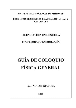 UNIVERSIDAD NACIONAL DE MISIONES
FACULTAD DE CIENCIAS EXACTAS, QUÍMICAS Y
NATURALES
LICENCIATURA EN GENÉTICA
PROFESORADO EN BIOLOGÍA
GUÍA DE COLOQUIO
FÍSICA GENERAL
Prof. NORAH GIACOSA
2007
 