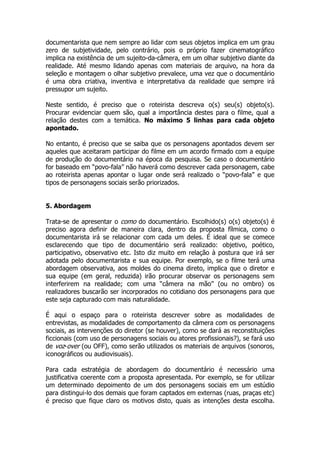 documentarista que nem sempre ao lidar com seus objetos implica em um grau
zero de subjetividade, pelo contrário, pois o próprio fazer cinematográfico
implica na existência de um sujeito-da-câmera, em um olhar subjetivo diante da
realidade. Até mesmo lidando apenas com materiais de arquivo, na hora da
seleção e montagem o olhar subjetivo prevalece, uma vez que o documentário
é uma obra criativa, inventiva e interpretativa da realidade que sempre irá
pressupor um sujeito.

Neste sentido, é preciso que o roteirista descreva o(s) seu(s) objeto(s).
Procurar evidenciar quem são, qual a importância destes para o filme, qual a
relação destes com a temática. No máximo 5 linhas para cada objeto
apontado.

No entanto, é preciso que se saiba que os personagens apontados devem ser
aqueles que aceitaram participar do filme em um acordo firmado com a equipe
de produção do documentário na época da pesquisa. Se caso o documentário
for baseado em “povo-fala” não haverá como descrever cada personagem, cabe
ao roteirista apenas apontar o lugar onde será realizado o “povo-fala” e que
tipos de personagens sociais serão priorizados.


5. Abordagem

Trata-se de apresentar o como do documentário. Escolhido(s) o(s) objeto(s) é
preciso agora definir de maneira clara, dentro da proposta fílmica, como o
documentarista irá se relacionar com cada um deles. É ideal que se comece
esclarecendo que tipo de documentário será realizado: objetivo, poético,
participativo, observativo etc. Isto diz muito em relação à postura que irá ser
adotada pelo documentarista e sua equipe. Por exemplo, se o filme terá uma
abordagem observativa, aos moldes do cinema direto, implica que o diretor e
sua equipe (em geral, reduzida) irão procurar observar os personagens sem
interferirem na realidade; com uma “câmera na mão” (ou no ombro) os
realizadores buscarão ser incorporados no cotidiano dos personagens para que
este seja capturado com mais naturalidade.

É aqui o espaço para o roteirista descrever sobre as modalidades de
entrevistas, as modalidades de comportamento da câmera com os personagens
sociais, as intervenções do diretor (se houver), como se dará as reconstituições
ficcionais (com uso de personagens sociais ou atores profissionais?), se fará uso
de voz-over (ou OFF), como serão utilizados os materiais de arquivos (sonoros,
iconográficos ou audiovisuais).

Para cada estratégia de abordagem do documentário é necessário uma
justificativa coerente com a proposta apresentada. Por exemplo, se for utilizar
um determinado depoimento de um dos personagens sociais em um estúdio
para distingui-lo dos demais que foram captados em externas (ruas, praças etc)
é preciso que fique claro os motivos disto, quais as intenções desta escolha.
 
