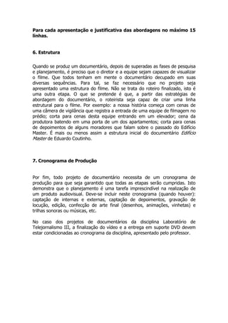 Para cada apresentação e justificativa das abordagens no máximo 15
linhas.


6. Estrutura


Quando se produz um documentário, depois de superadas as fases de pesquisa
e planejamento, é preciso que o diretor e a equipe sejam capazes de visualizar
o filme. Que todos tenham em mente o documentário decupado em suas
diversas sequências. Para tal, se faz necessário que no projeto seja
apresentado uma estrutura do filme. Não se trata do roteiro finalizado, isto é
uma outra etapa. O que se pretende é que, a partir das estratégias de
abordagem do documentário, o roteirista seja capaz de criar uma linha
estrutural para o filme. Por exemplo: a nossa história começa com cenas de
uma câmera de vigilância que registra a entrada de uma equipe de filmagem no
prédio; corta para cenas desta equipe entrando em um elevador; cena da
produtora batendo em uma porta de um dos apartamentos; corta para cenas
de depoimentos de alguns moradores que falam sobre o passado do Edifício
Master. É mais ou menos assim a estrutura inicial do documentário Edifício
Master de Eduardo Coutinho.



7. Cronograma de Produção


Por fim, todo projeto de documentário necessita de um cronograma de
produção para que seja garantido que todas as etapas serão cumpridas. Isto
demonstra que o planejamento é uma tarefa imprescindível na realização de
um produto audiovisual. Deve-se incluir neste cronograma (quando houver):
captação de internas e externas, captação de depoimentos, gravação de
locução, edição, confecção de arte final (desenhos, animações, vinhetas) e
trilhas sonoras ou músicas, etc.

No caso dos projetos de documentários da disciplina Laboratório de
Telejornalismo III, a finalização do vídeo e a entrega em suporte DVD devem
estar condicionadas ao cronograma da disciplina, apresentado pelo professor.
 