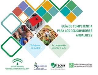 GUÍA DE COMPETENCIA
                                                                         PARA LOS CONSUMIDORES
                                                                                     ANDALUCES

                                                      Trabajamos   La competencia
                                                      para usted   beneficia a todos




CONSEJERÍA DE ECONOMÍA, INNOVACIÓN Y CIENCIA
  Agencia de Defensa de la Competencia de Andalucía
 