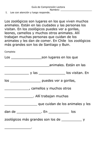 Guía de Comprensión Lectora
Nombre: ______________________
I. Lee con atención y luego responde.
Los zoológicos son lugares en los que viven muchos
animales. Están en las ciudades y las personas los
visitan. En los zoológicos puedes ver a gorilas,
leones, camellos y muchos otros animales. Allí
trabajan muchas personas que cuidan de los
animales y les dan de comer. En Chile los zoológicos
más grandes son los de Santiago y Buin.
Completa
Los _______________son lugares en los que
______________________animales. Están en las
____________ y las _____________ los visitan. En
los _______________ puedes ver a gorilas,
____________, camellos y muchos otros
______________. Allí trabajan muchas
________________ que cuidan de los animales y les
dan de ____________. En __________ los
zoológicos más grandes son los de __________ y
_____________.
 