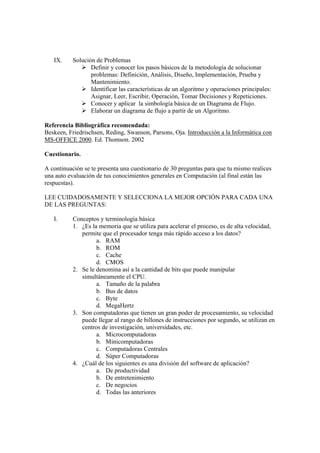 IX. Solución de Problemas
Definir y conocer los pasos básicos de la metodología de solucionar
problemas: Definición, Análisis, Diseño, Implementación, Prueba y
Mantenimiento.
Identificar las características de un algoritmo y operaciones principales:
Asignar, Leer, Escribir, Operación, Tomar Decisiones y Repeticiones.
Conocer y aplicar la simbología básica de un Diagrama de Flujo.
Elaborar un diagrama de flujo a partir de un Algoritmo.
Referencia Bibliográfica recomendada:
Beskeen, Friedrischsen, Reding, Swanson, Parsons, Oja. Introducción a la Informática con
MS-OFFICE 2000. Ed. Thomson. 2002
Cuestionario.
A continuación se te presenta una cuestionario de 30 preguntas para que tu mismo realices
una auto evaluación de tus conocimientos generales en Computación (al final están las
respuestas).
LEE CUIDADOSAMENTE Y SELECCIONA LA MEJOR OPCIÓN PARA CADA UNA
DE LAS PREGUNTAS:
I. Conceptos y terminología básica
1. ¿Es la memoria que se utiliza para acelerar el proceso, es de alta velocidad,
permite que el procesador tenga más rápido acceso a los datos?
a. RAM
b. ROM
c. Cache
d. CMOS
2. Se le denomina así a la cantidad de bits que puede manipular
simultáneamente el CPU.
a. Tamaño de la palabra
b. Bus de datos
c. Byte
d. MegaHertz
3. Son computadoras que tienen un gran poder de procesamiento, su velocidad
puede llegar al rango de billones de instrucciones por segundo, se utilizan en
centros de investigación, universidades, etc.
a. Microcomputadoras
b. Minicomputadoras
c. Computadoras Centrales
d. Súper Computadoras
4. ¿Cuál de los siguientes es una división del software de aplicación?
a. De productividad
b. De entretenimiento
c. De negocios
d. Todas las anteriores
 