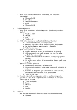 5. ¿Cuál de los siguientes dispositivos es apropiado para transportar
información?
a. Memoria RAM
b. Disco Duro
c. Memoria Secundaria
d. CD’s
e. Memoria ROM
II. Sistemas Operativos
1. ¿Cuál de los siguientes es el Sistema Operativo que no maneja Interfaz
Gráfica?
a. Windows 2000
b. Mac OS
c. Unix
d. Windows XP
2. ¿Cuál de las siguientes es una función del Sistema Operativo?
a. Administrar los recursos de la computadora
b. Organizar la información que se almacena en la computadora
c. Ser una interfaz entre la computadora y el usuario
d. Todas las anteriores
3. ¿Cuál de las siguientes es verdadera?
a. Una vez borrado un archivo no hay manera de recuperarlo.
b. Al borrar un archivo se puede recuperar este solo si no se ha
grabado algo encima de él.
c. Al borrar un archivo este puede extraerse de un lugar que permite
su reuso.
d. Un archivo nunca se borra de la computadora, siempre queda como
respaldo.
4. ¿Qué es un Sistema Operativo?
a. Programas que inicializan a la computadora
b. Conjunto de instrucciones que ayuda al usuario en la realización de
un tarea.
c. Conjunto de programas que administran las tareas que son
ejecutadas concurrentemente en la computadora
d. Todas las anteriores
5. Si se está explorando una carpeta con archivos, ¿cuál de las siguientes
opciones del Menú “Ver” nos permite ver la última fecha de cuando se
modificaron los archivos?
a. Vistas en miniatura
b. Iconos
c. Mosaicos
d. Lista
e. Detalles
III. Utilerías
1. Nos sirve para disminuir el tamaño que ocupa físicamente un archivo.
a. Antivirus
 