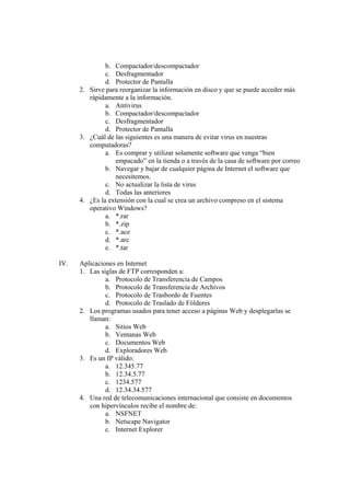 b. Compactador/descompactador
c. Desfragmentador
d. Protector de Pantalla
2. Sirve para reorganizar la información en disco y que se puede acceder más
rápidamente a la información.
a. Antivirus
b. Compactador/descompactador
c. Desfragmentador
d. Protector de Pantalla
3. ¿Cuál de las siguientes es una manera de evitar virus en nuestras
computadoras?
a. Es comprar y utilizar solamente software que venga “bien
empacado” en la tienda o a través de la casa de software por correo
b. Navegar y bajar de cualquier página de Internet el software que
necesitemos.
c. No actualizar la lista de virus
d. Todas las anteriores
4. ¿Es la extensión con la cual se crea un archivo compreso en el sistema
operativo Windows?
a. *.rar
b. *.zip
c. *.ace
d. *.arc
e. *.tar
IV. Aplicaciones en Internet
1. Las siglas de FTP corresponden a:
a. Protocolo de Transferencia de Campos
b. Protocolo de Transferencia de Archivos
c. Protocolo de Trasbordo de Fuentes
d. Protocolo de Traslado de Fólderes
2. Los programas usados para tener acceso a páginas Web y desplegarlas se
llaman:
a. Sitios Web
b. Ventanas Web
c. Documentos Web
d. Exploradores Web
3. Es un IP válido:
a. 12.345.77
b. 12.34.5.77
c. 1234.577
d. 12.34.34.577
4. Una red de telecomunicaciones internacional que consiste en documentos
con hipervínculos recibe el nombre de:
a. NSFNET
b. Netscape Navigator
c. Internet Explorer
 